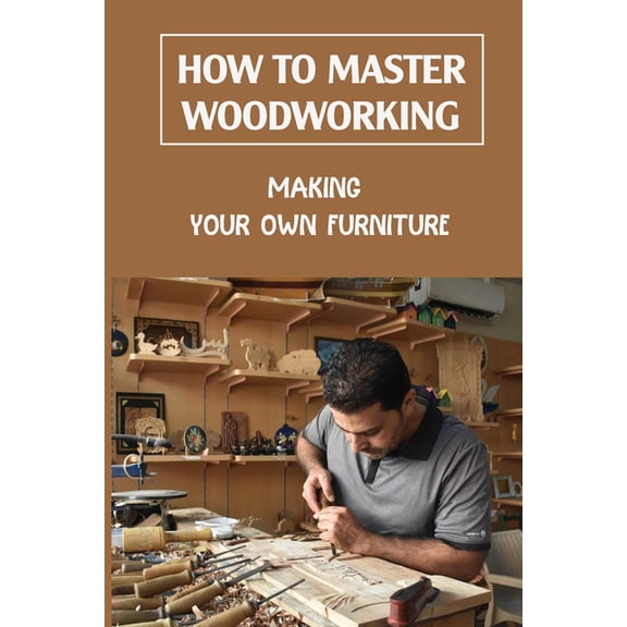 How To Master Woodworking: Making Your Own Furniture: Woodworking Plan (Paperback)