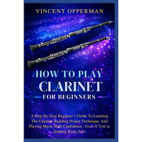 How To Play Clarinet For Beginners: A Step-By-Step Beginner's Guide To Learning The Clarinet, Building Proper Technique,, (Paperback)
