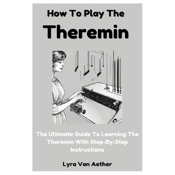 How To Play The Theremin: The Ultimate Guide To Learning The Theremin With Step-By-Step Instructions, (Paperback)