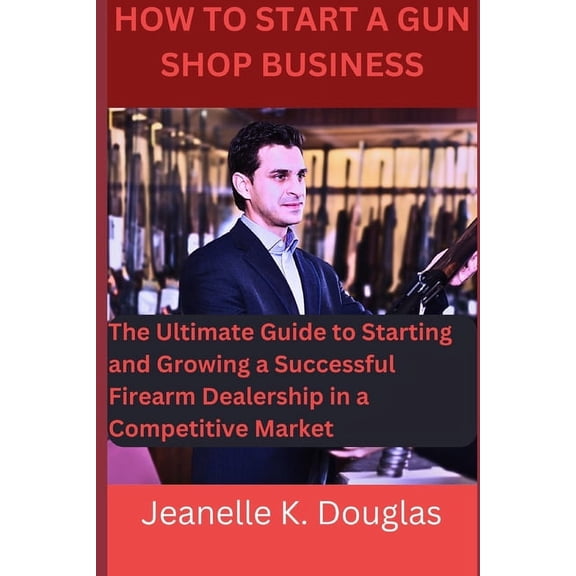 How To Start A Gun Shop Business: The Ultimate Guide to Starting and Growing a Successful Firearm Dealership in a Compet, (Paperback)