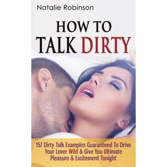 How To Talk Dirty : 157 Dirty Talk Examples Guaranteed To Drive Your Lover Wild & Give You Ultimate Pleasure & Excitement Tonight