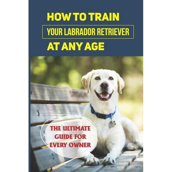 How To Train Your Labrador Retriever At Any Age: The Ultimate Guide For Every Owner: Clicker Training Lab Retriever Guide