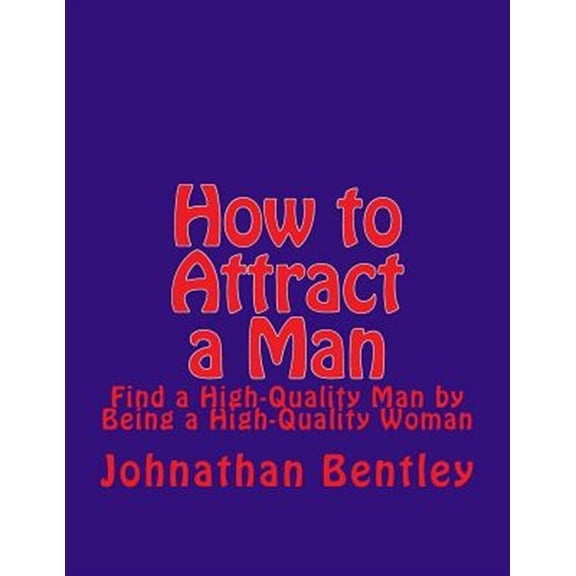 How to Attract a Man: Find a High-Quality Man by Being a High-Quality Woman (Paperback) by Johnathan H Bentley