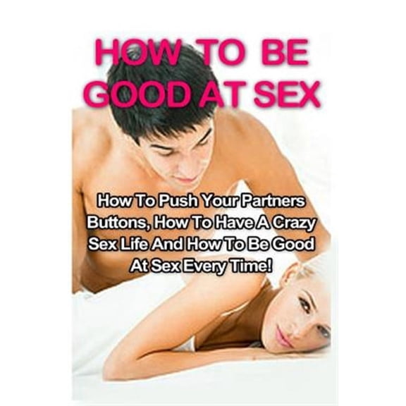How to Be Good at Sex, Tantric Massage, Sex Positions: How To Be Good At Sex: How To Push Your Partners Buttons, How To Have A Crazy Sex Life And How To Be Good At Sex Every Time! (Paperback)