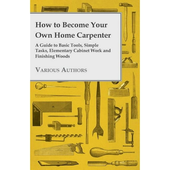 How to Become Your Own Home Carpenter - A Guide to Basic Tools, Simple Tasks, Elementary Cabinet Work and Finishing Woods (Paperback)