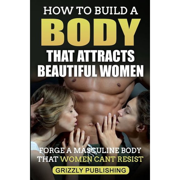 How to Build a Body That Attracts Beautiful Women: Forge a Masculine Body That Women Can't Resist (Paperback) by Grizzly Publishing