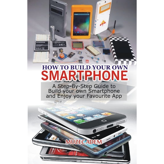 How to Build your own Smartphone: A Step-By-step Guide to Build your own Smartphone and Enjoy your Favourite App