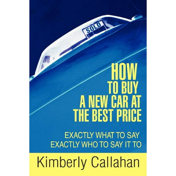 How to Buy a New Car at the Best Price : Exactly What to Say Exactly Who to Say It to