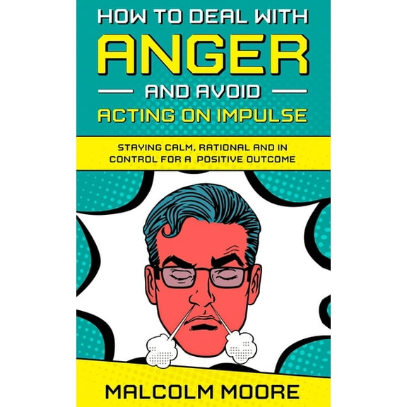 How to Deal with Anger and Avoid Acting on Impulse: Staying Calm, Rational and in Control for a Positive Outcome