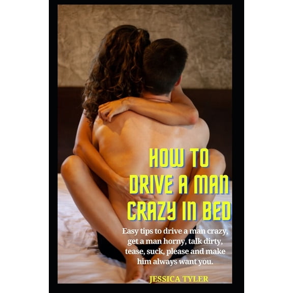 How to Drive a Man Crazy in Bed: Easy tips to drive a man crazy, get a man horny, talk dirty, tease, please and make him, (Paperback)
