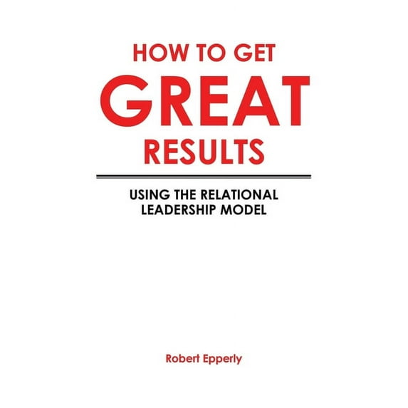 How to Get Great Results: Using the Relational Leadership Model, (Paperback)