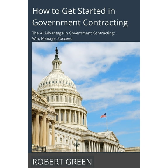 How to Get Started in Government Contracting: The AI Advantage in Government Contracting: Win, Manage, Succeed, (Paperback)