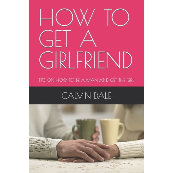 How to Get a Girlfriend: Tips on How to Be a Man and Get the Girl (Paperback) by Calvin Dale