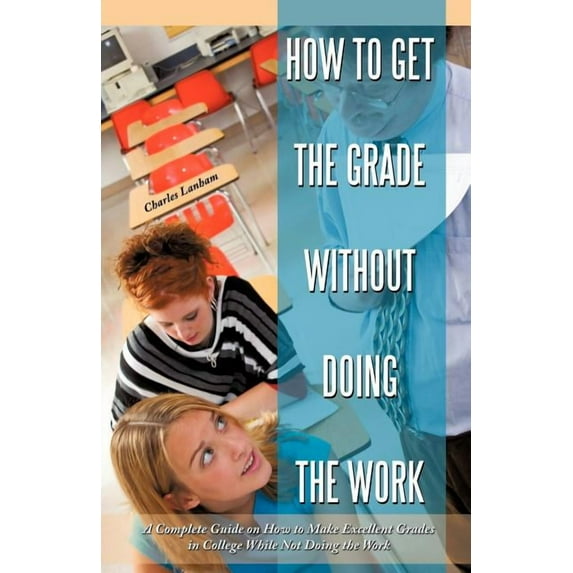 How to Get the Grade Without Doing the Work : A Complete Guide on How to Make Excellent Grades in College While Not Doing the Work