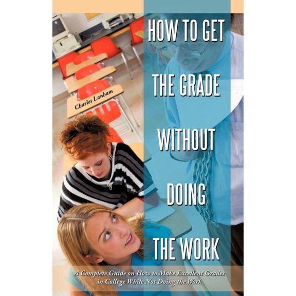 How to Get the Grade Without Doing the Work : A Complete Guide on How to Make Excellent Grades in College While Not Doing the Work