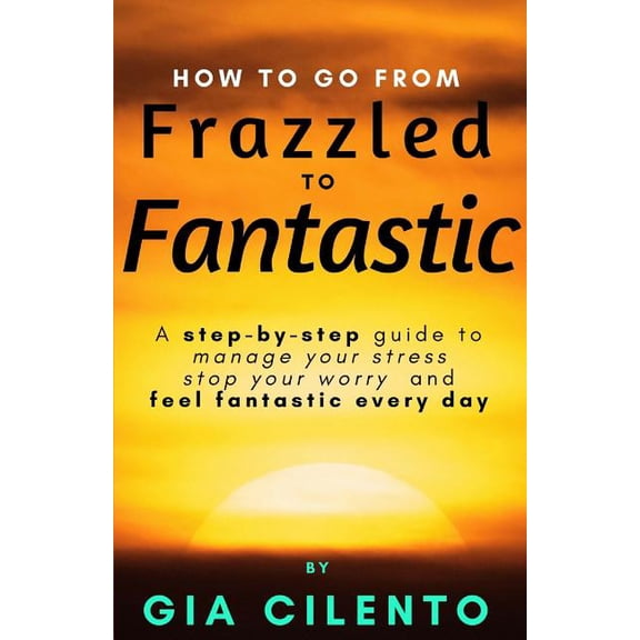 How to Go from Frazzled to Fantastic : A Step-By-Step Guide to Manage Your Stress, Stop Your Worry, and Feel Fantastic Every Day