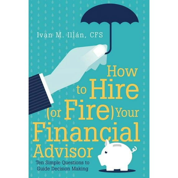 How to Hire (Or Fire) Your Financial Advisor : Ten Simple Questions to Guide Decision Making