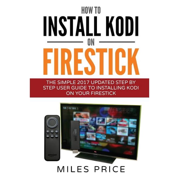 How To Install Kodi On Firestick: The Simple 2017 Updated Step By Step User Guide To Installing Kodi On Your Firestick