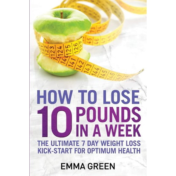 How to Lose 10 Pounds in a Week : The Ultimate 7 Day Weight Loss Kick-start for Optimum Health