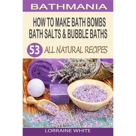 How to Make Bath Bombs, Bath Salts & Bubble Baths : 53 All Natural & Organic Recipes