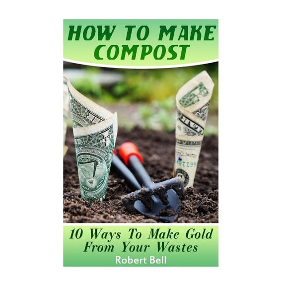 How To Make Compost: 10 Ways To Make Gold From Your Wastes: Gardening Indoors, Gardening Vegetables, Gardening Books, Gardening Year Round Paperback 1545190089 9781545190081 Robert Bell