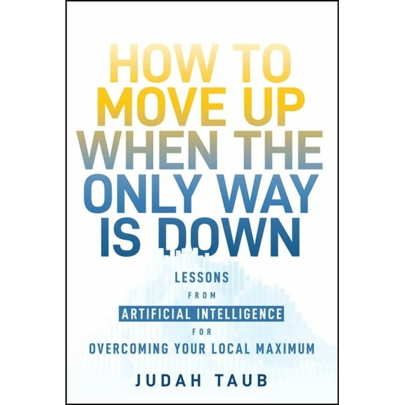 How to Move Up When the Only Way Is Down: Lessons from Artificial Intelligence for Overcoming Your Local Maximum, (Hardcover)