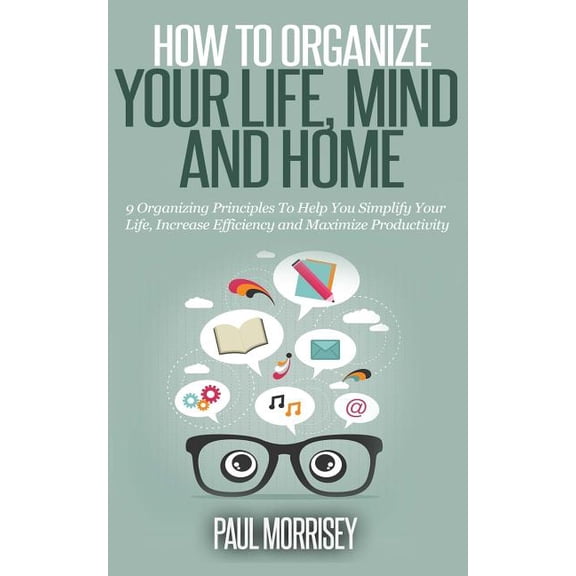 How to Organize Your Life, Mind and Home : 9 Organizing Principles to Help You Simplify Your Life, Increase Efficiency and Maximize Productivity