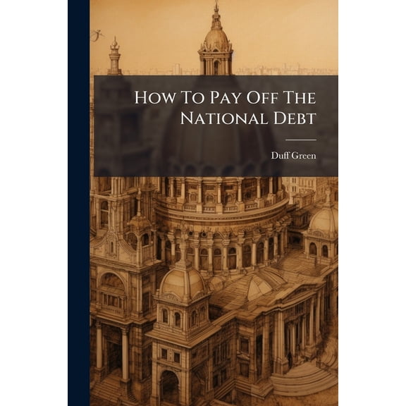 How To Pay Off The National Debt : Regulate The Value Of Money, And Maintain Stability In The Values Of Property And Labor (Paperback)
