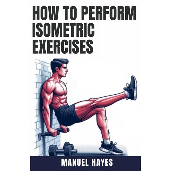 How to Perform Isometric Exercises: A Comprehensive Guide to Building Strength, Muscle, and Endurance Without Movement -, (Paperback)
