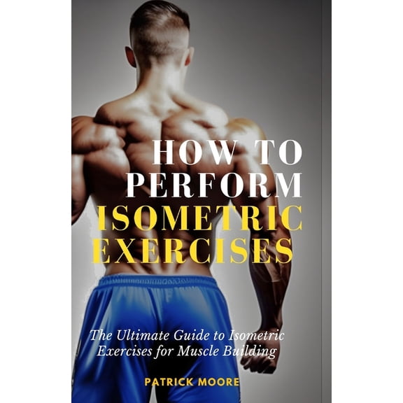 How to Perform Isometric Exercises: The Ultimate Guide to Isometric Exercises for Muscle Building, (Paperback)