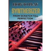 How to Play Synthesizer from Scratch Till Perfection Comprehensive Beginners Guide To Mastering Synchs, Sound Design, Paperback