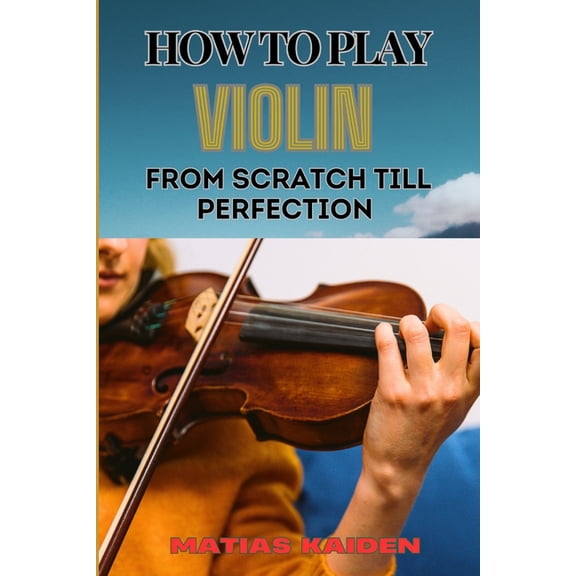 How to Play Violin from Scratch Till Perfection: Beginner Basics To Advanced Techniques, Mastering Skills, Practice Tips, (Paperback)