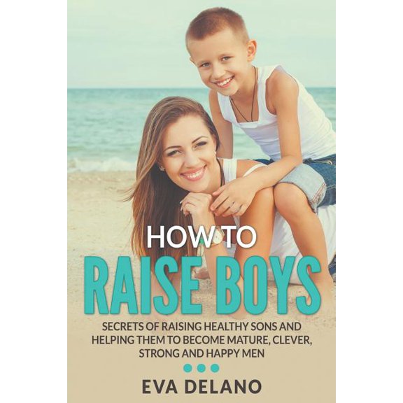 How to Raise Boys: Secrets of Raising Healthy Sons and Helping Them to Become Mature, Clever, Strong and Happy Men, (Paperback)