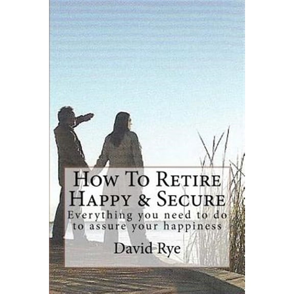 How to Retire Happy & Secure : Everything You Need to Do to Assure Your Happiness