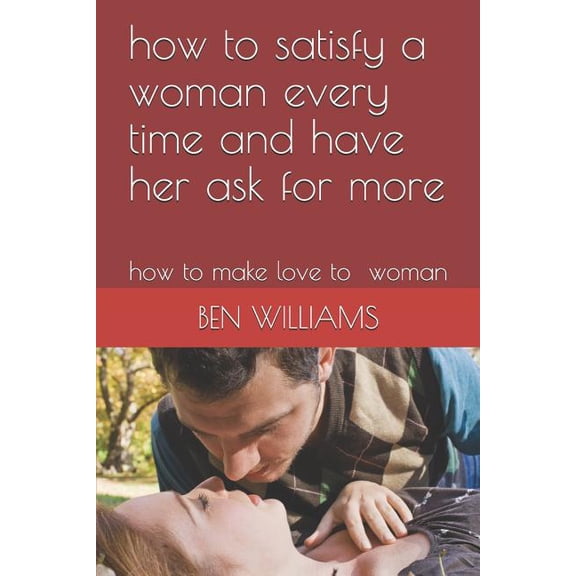 How to Satisfy a Woman Every Time and Have Her Ask for More: How to Make Love to Woman (Paperback)