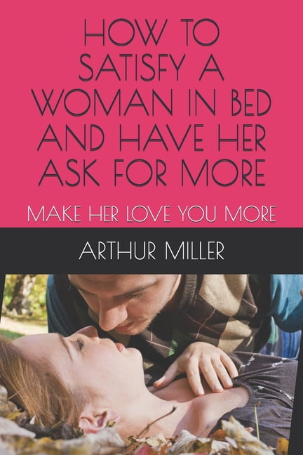 ARTHUR J MILLER How to Satisfy a Woman in Bed and Have Her Ask for More: Make Her Love You More (Paperback)