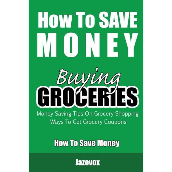 How to Save Money: How To Save Money Buying Groceries: Money Saving Tips On Grocery Shopping, Ways To Get Grocery Coupons (Paperback)