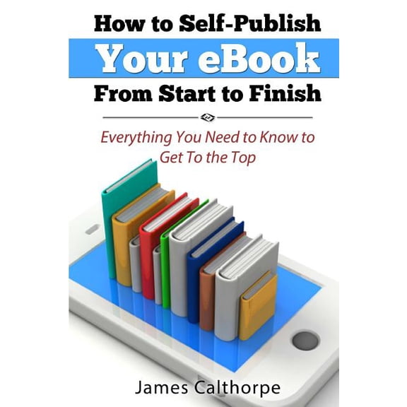 How to Self-Publish Your eBook from Start to Finish: Everything You Need to Know to Get to the Top