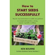 KEN BOURNE How to Start Seeds Successfully: Step by Step Instructions to Enable Any Gardener to Competently Produce, Strong, Organic Vegetable Seedlings