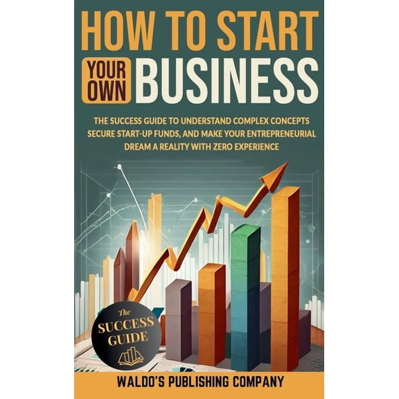 How to Start Your Own Business: The Success Guide to Understand Complex Concepts, Secure Start-Up Funds, and Make Your E, (Hardcover)