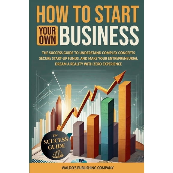 How to Start Your Own Business: The Success Guide to Understand Complex Concepts, Secure Start-Up Funds, and Make Your E, (Paperback)
