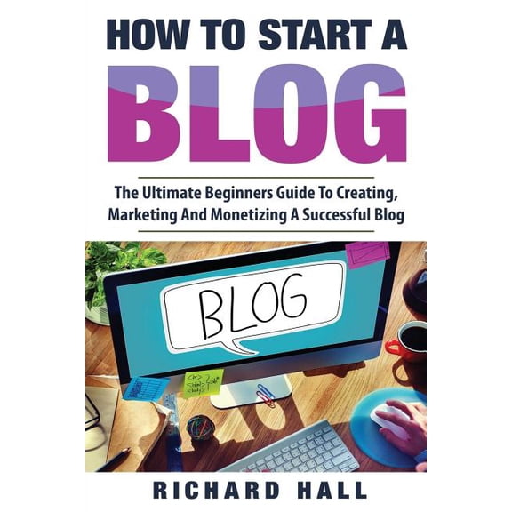 How To Start A Blog: The Ultimate Beginner's Guide For Creating, Marketing, and Monetizing a Successful Blog, (Paperback)