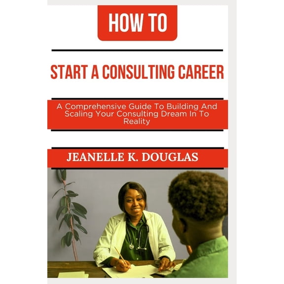 How to Start a Consulting Career: A Comprehensive Guide to Building And Scaling Your Consulting Dream Into Reality, (Paperback)