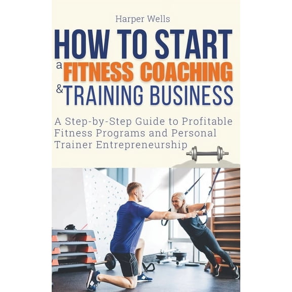 How to Start a Fitness Coaching and Training Business: A Step-by-Step Guide to Profitable Fitness Programs and Personal , (Paperback)