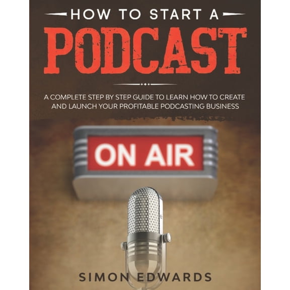 How to Start a Podcast: A Complete Step by Step Guide to Learn How to Create and Launch Your Profitable Podcasting Business (Paperback)
