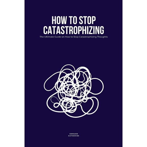 How to Stop Catastrophizing: The Ultimate Guide on How to Stop Catastrophizing Thoughts, (Paperback)