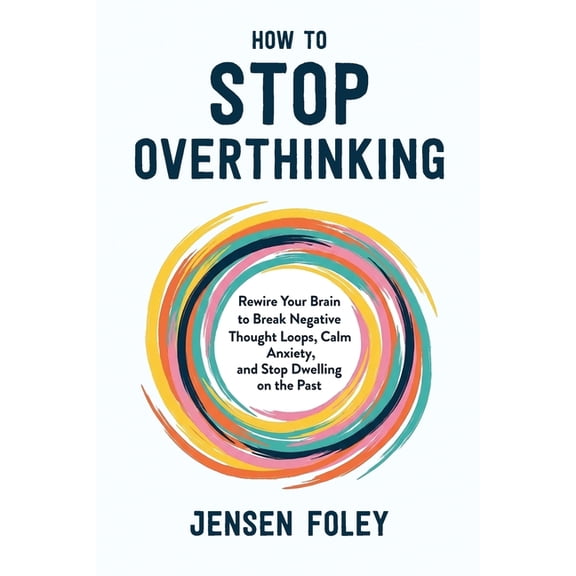How to Stop Overthinking: Rewire Your Brain to Break Negative Thought Loops, Calm Anxiety, and Stop Dwelling on the Past, (Paperback)