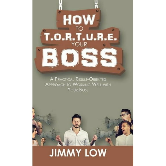How to T.o.r.t.u.r.e. Your Boss : A Practical Result-oriented Approach to Working Well With Your Boss