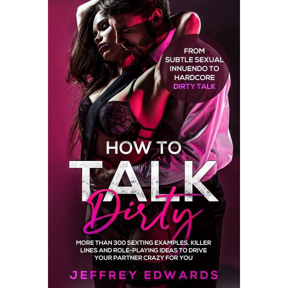 How to Talk Dirty: More Than 300 Sexting Examples, Killer Lines and Role-Playing Ideas to Drive Your Partner Crazy for You from Subtle Se
