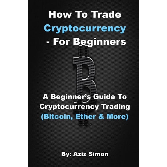 How to Trade Cryptocurrency - For Beginners : A Beginner's Guide To Cryptocurrency Trading (Bitcoin, Ether And More). (Paperback)
